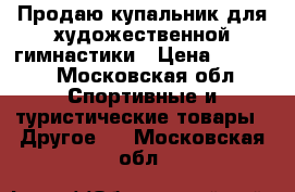 Продаю купальник для художественной гимнастики › Цена ­ 8 000 - Московская обл. Спортивные и туристические товары » Другое   . Московская обл.